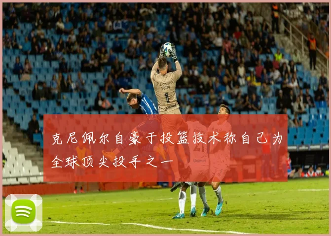 克尼佩尔自豪于投篮技术称自己为全球顶尖投手之一