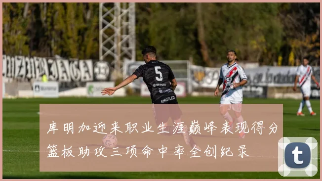 库明加迎来职业生涯巅峰表现得分篮板助攻三项命中率全创纪录