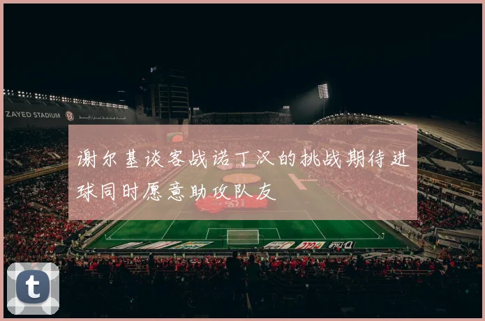 谢尔基谈客战诺丁汉的挑战期待进球同时愿意助攻队友