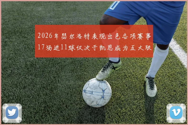 2026年瑟尔洛特表现出色各项赛事17场进11球仅次于凯恩成为五大联赛新星