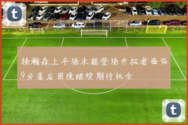 杨瀚森上半场未能登场开拓者面临9分落后困境继续期待机会