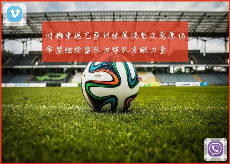 特狮重返巴萨训练展现坚定意愿仍希望继续留队为球队贡献力量