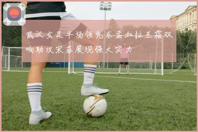 武汉女足半场领先东孟加拉王霜双响助攻宋菲展现强大实力