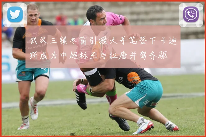 武汉三镇冬窗引援大手笔签下卡迪斯成为中超标王与拉唐并驾齐驱