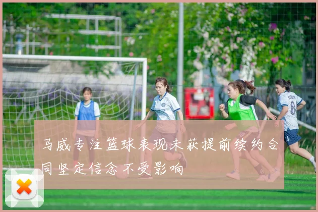 马威专注篮球表现未获提前续约合同坚定信念不受影响