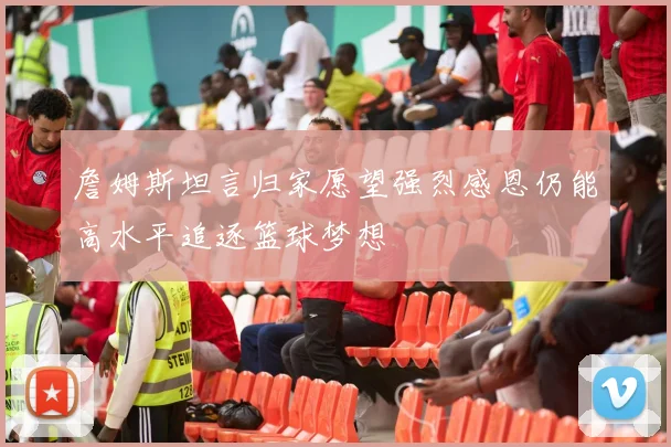 詹姆斯坦言归家愿望强烈感恩仍能高水平追逐篮球梦想