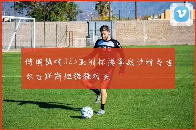 傅明执哨U23亚洲杯揭幕战沙特与吉尔吉斯斯坦强强对决