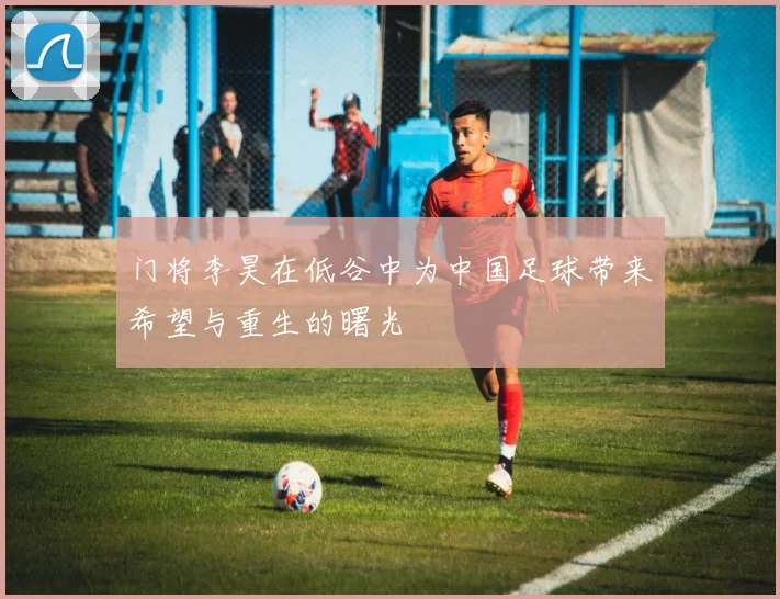 门将李昊在低谷中为中国足球带来希望与重生的曙光