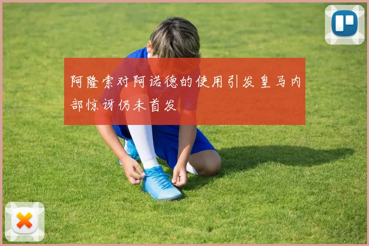 阿隆索对阿诺德的使用引发皇马内部惊讶仍未首发
