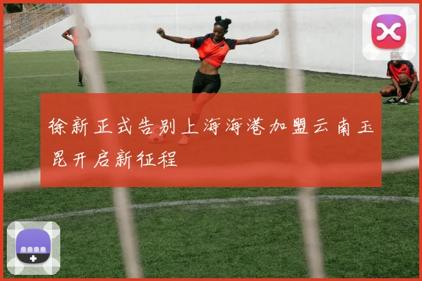 徐新正式告别上海海港加盟云南玉昆开启新征程