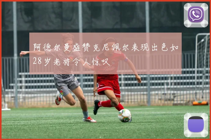 阿德尔曼盛赞克尼佩尔表现出色如28岁老将令人惊叹