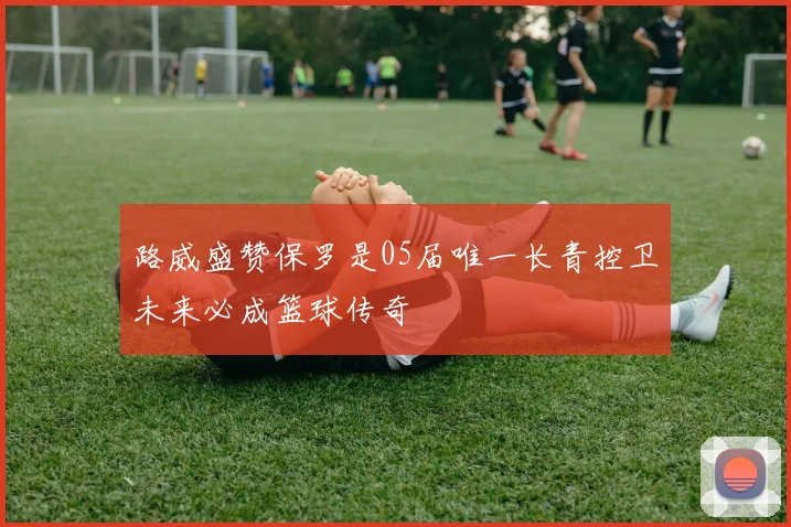 路威盛赞保罗是05届唯一长青控卫未来必成篮球传奇