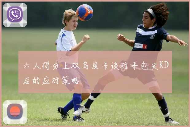 六人得分上双乌度卡谈对手包夹KD后的应对策略