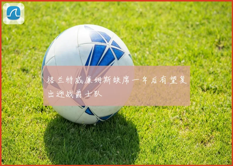 格兰特威廉姆斯缺席一年后有望复出迎战爵士队