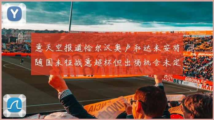 意天空报道恰尔汉奥卢和达米安将随国米征战意超杯但出场机会未定