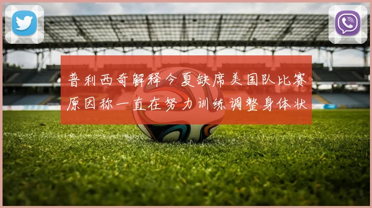 普利西奇解释今夏缺席美国队比赛原因称一直在努力训练调整身体状态