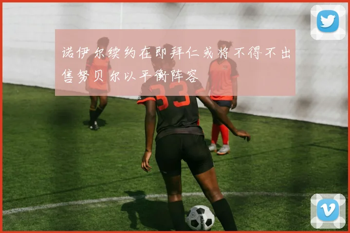 诺伊尔续约在即拜仁或将不得不出售努贝尔以平衡阵容