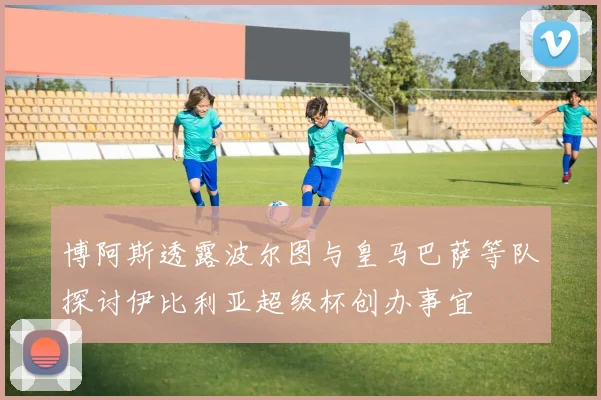 博阿斯透露波尔图与皇马巴萨等队探讨伊比利亚超级杯创办事宜