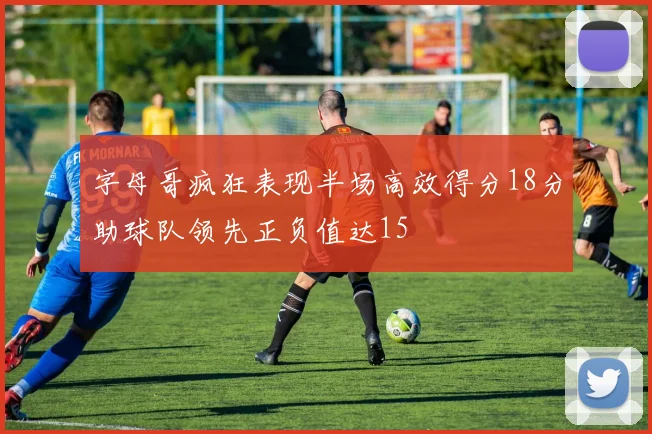 字母哥疯狂表现半场高效得分18分助球队领先正负值达15