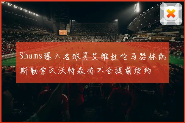 Shams曝六名球员艾维杜伦马瑟林凯斯勒索汉沃特森将不会提前续约