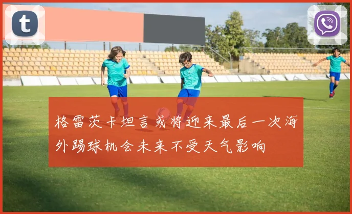 格雷茨卡坦言或将迎来最后一次海外踢球机会未来不受天气影响