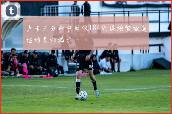 卢卡三分命中率仅184失误频繁被高估的真相揭示