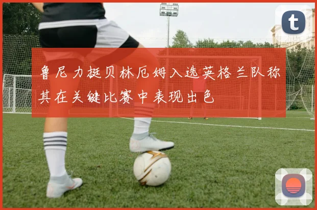 鲁尼力挺贝林厄姆入选英格兰队称其在关键比赛中表现出色