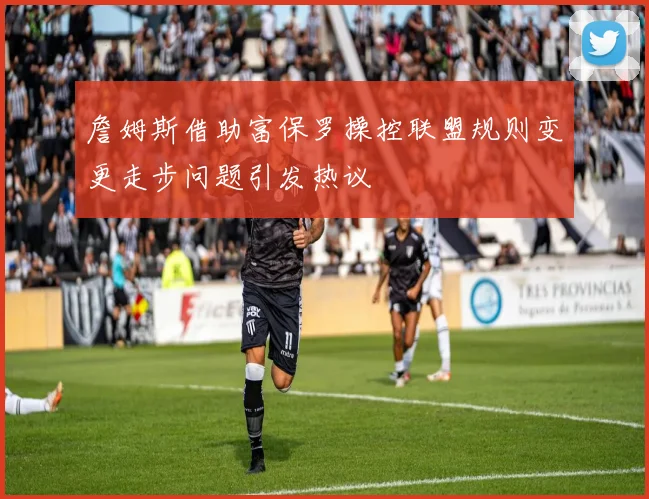 詹姆斯借助富保罗操控联盟规则变更走步问题引发热议