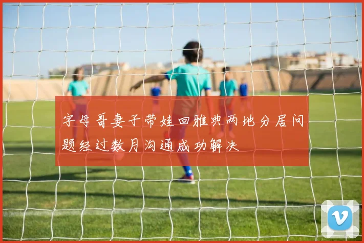 字母哥妻子带娃回雅典两地分居问题经过数月沟通成功解决