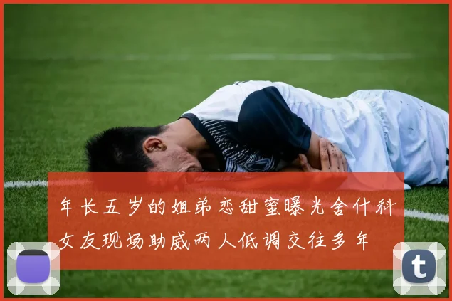 年长五岁的姐弟恋甜蜜曝光舍什科女友现场助威两人低调交往多年