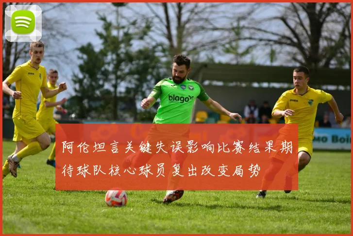 阿伦坦言关键失误影响比赛结果期待球队核心球员复出改变局势