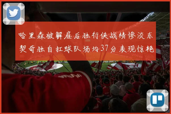 哈里森被解雇后独行侠战绩惨淡东契奇独自扛球队场均37分表现惊艳