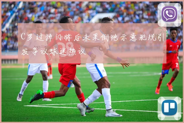 C罗过掉门将后未果倒地示意犯规引发争议球迷热议