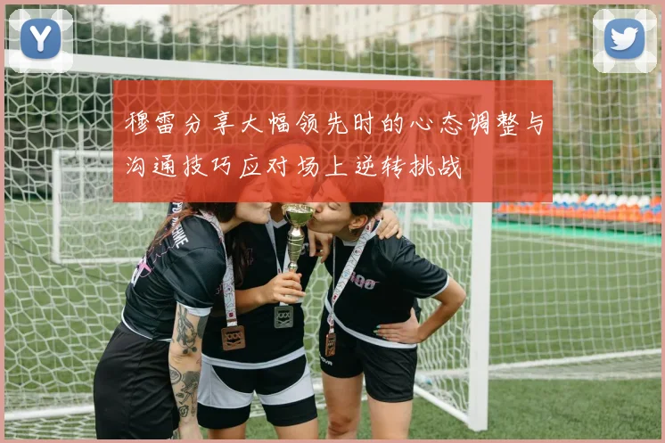 穆雷分享大幅领先时的心态调整与沟通技巧应对场上逆转挑战