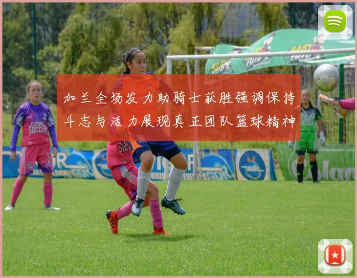 加兰全场发力助骑士获胜强调保持斗志与活力展现真正团队篮球精神