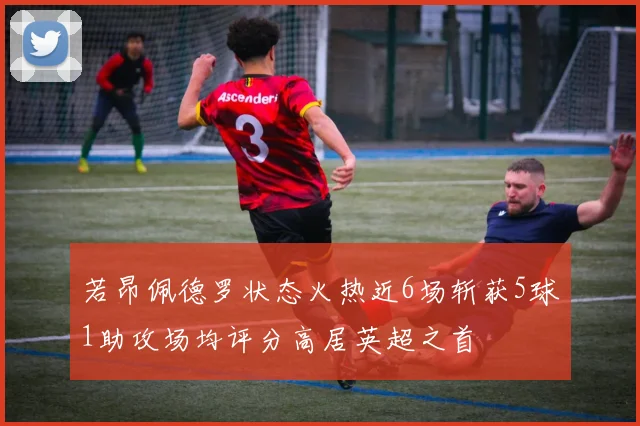 若昂佩德罗状态火热近6场斩获5球1助攻场均评分高居英超之首