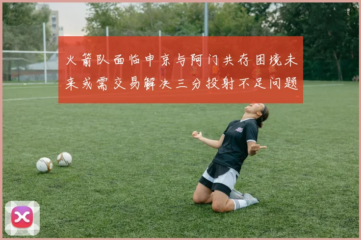 火箭队面临申京与阿门共存困境未来或需交易解决三分投射不足问题