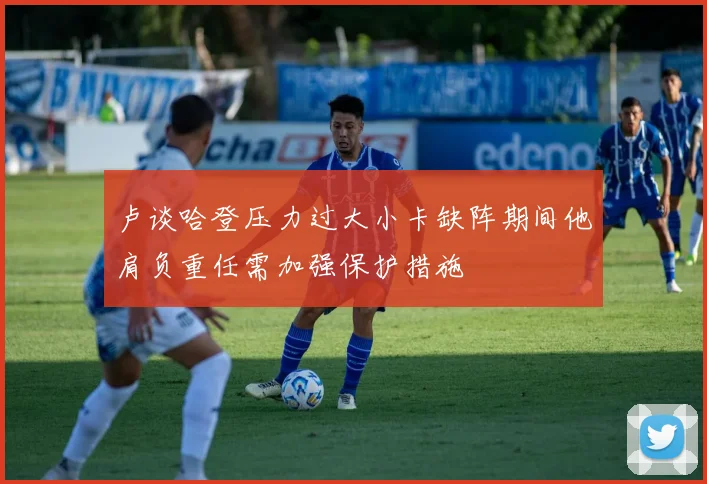 卢谈哈登压力过大小卡缺阵期间他肩负重任需加强保护措施