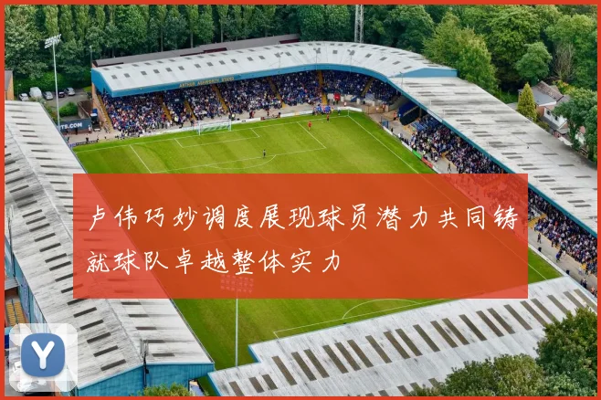 卢伟巧妙调度展现球员潜力共同铸就球队卓越整体实力