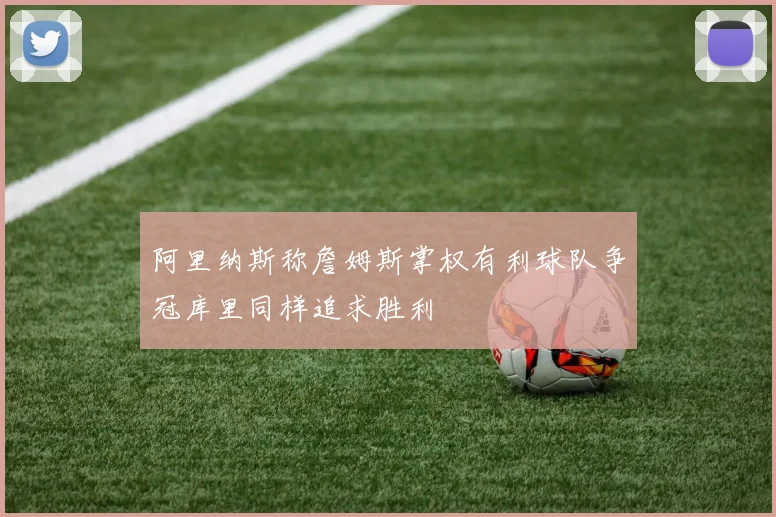 阿里纳斯称詹姆斯掌权有利球队争冠库里同样追求胜利