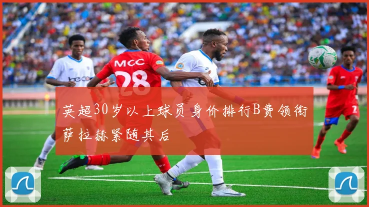 英超30岁以上球员身价排行B费领衔萨拉赫紧随其后