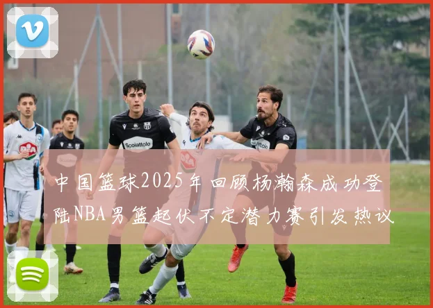 中国篮球2025年回顾杨瀚森成功登陆NBA男篮起伏不定潜力赛引发热议与争论