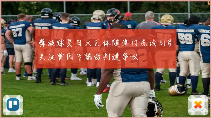 彝族球员日火瓦体随津门虎试训引关注曾因飞踹裁判遭争议