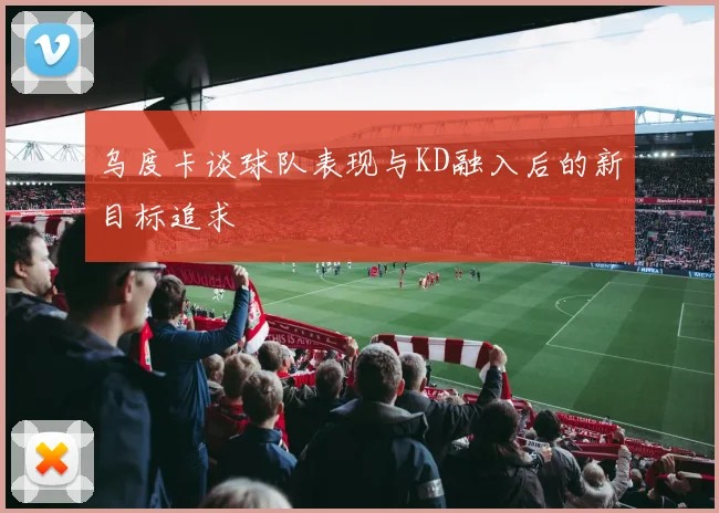 乌度卡谈球队表现与KD融入后的新目标追求