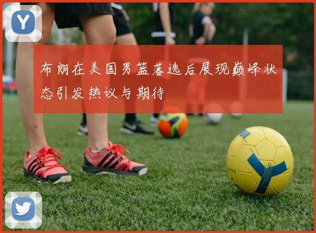 布朗在美国男篮落选后展现巅峰状态引发热议与期待