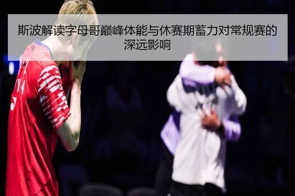 斯波解读字母哥巅峰体能与休赛期蓄力对常规赛的深远影响